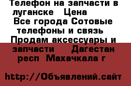 Телефон на запчасти в луганске › Цена ­ 300 - Все города Сотовые телефоны и связь » Продам аксессуары и запчасти   . Дагестан респ.,Махачкала г.